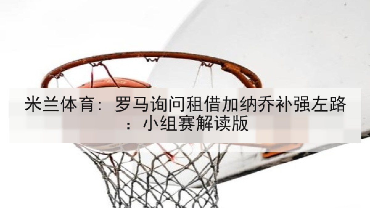 米兰体育: 罗马询问租借加纳乔补强左路：小组赛解读版