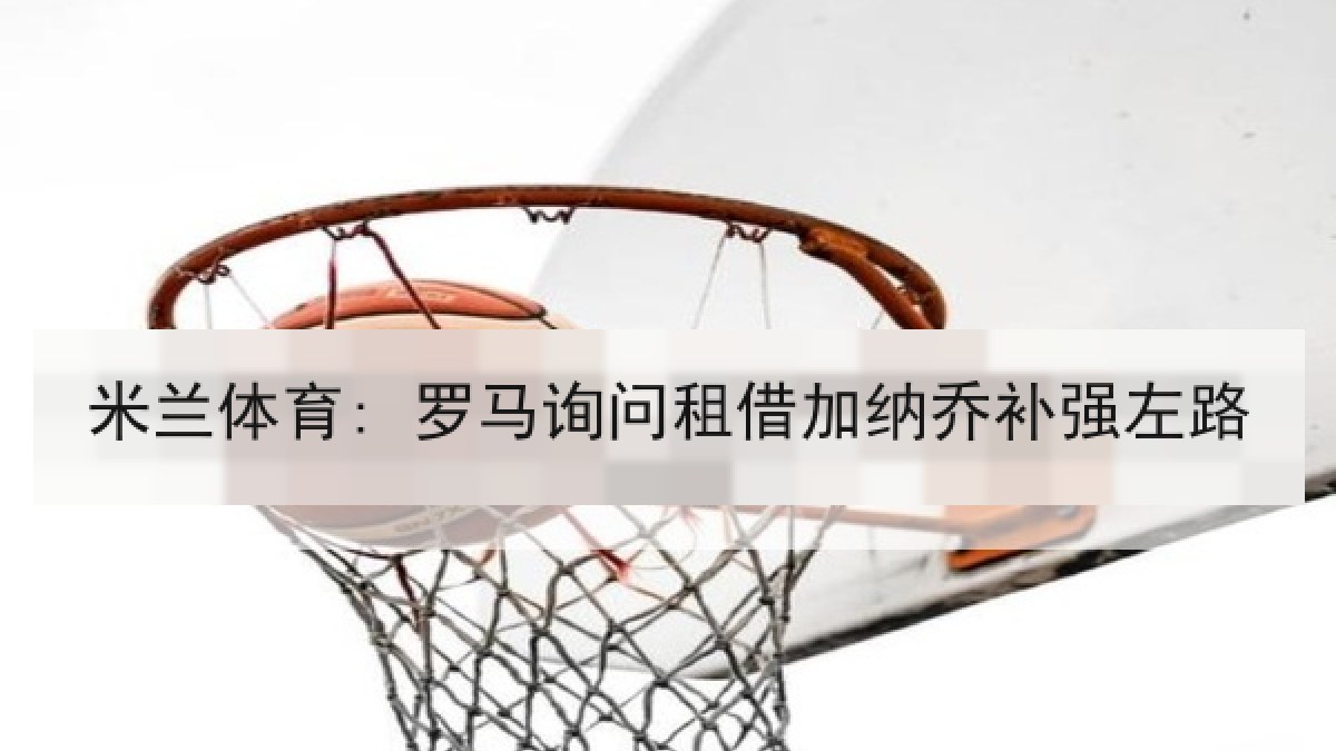 米兰体育: 罗马询问租借加纳乔补强左路