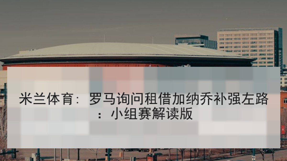 米兰体育: 罗马询问租借加纳乔补强左路：小组赛解读版