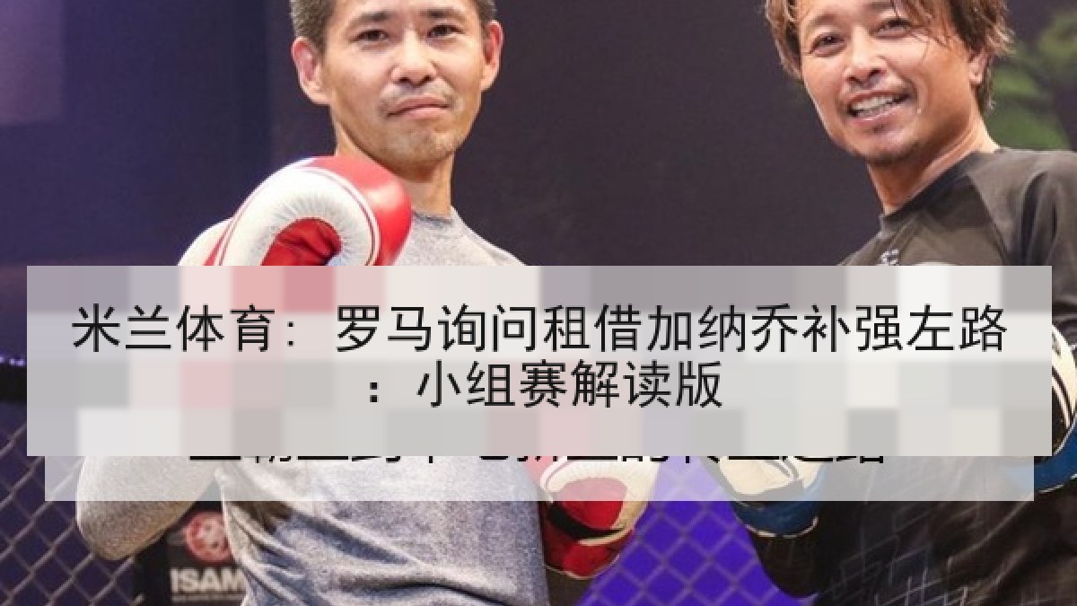米兰体育: 罗马询问租借加纳乔补强左路：小组赛解读版