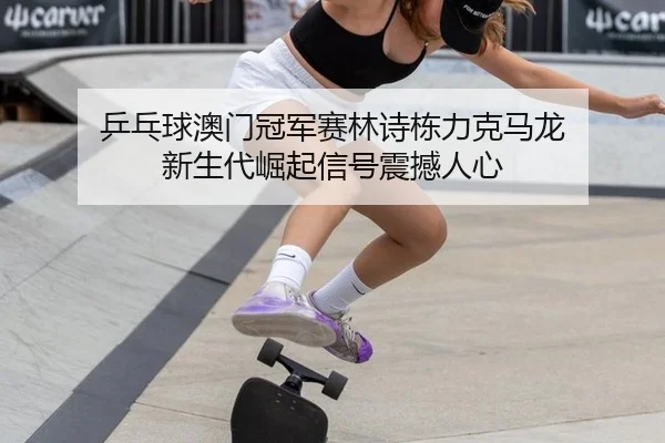 乒乓球澳门冠军赛林诗栋力克马龙 新生代崛起信号震撼人心