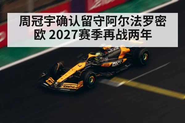 周冠宇确认留守阿尔法罗密欧 2027赛季再战两年