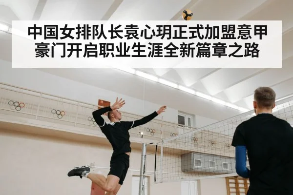 中国女排队长袁心玥正式加盟意甲豪门开启职业生涯全新篇章之路